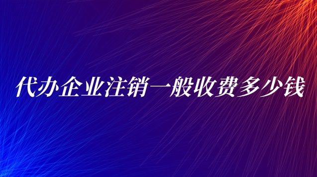 代辦企業(yè)注銷一般收費多少錢