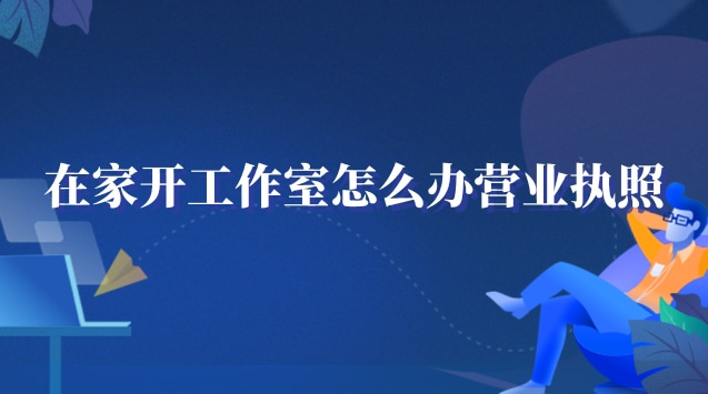 在家工作室怎么辦營(yíng)業(yè)執(zhí)照(在家開(kāi)個(gè)工作室需要營(yíng)業(yè)執(zhí)照嗎)