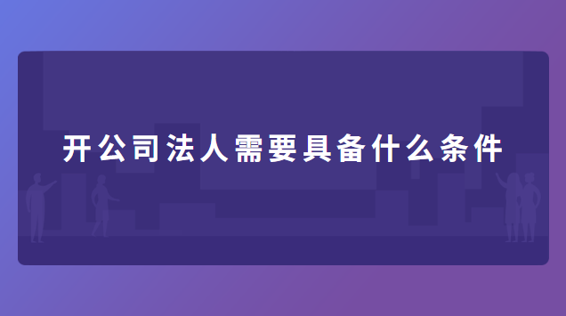 開公司法人需要具備什么條件 開公司法人需要具備什么條件呢